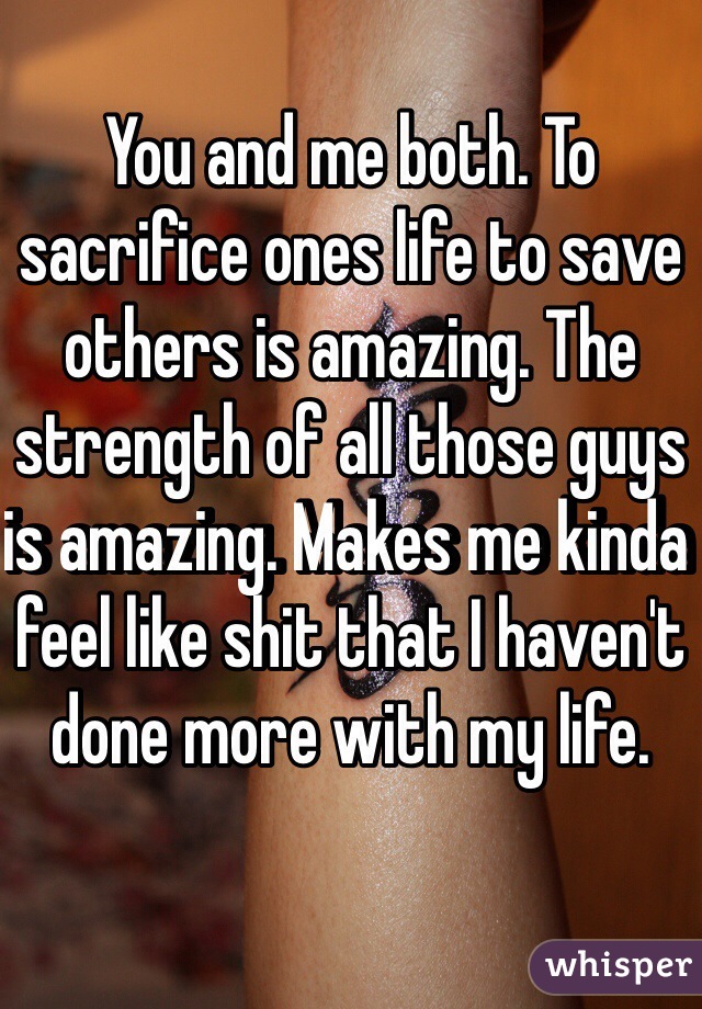 You and me both. To sacrifice ones life to save others is amazing. The strength of all those guys is amazing. Makes me kinda feel like shit that I haven't done more with my life. 