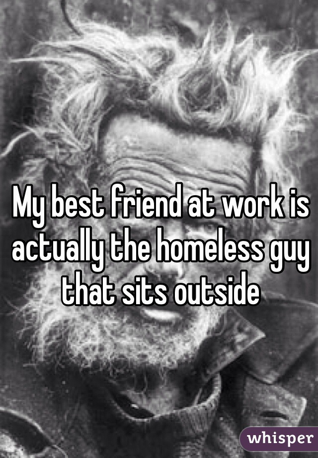My best friend at work is actually the homeless guy that sits outside