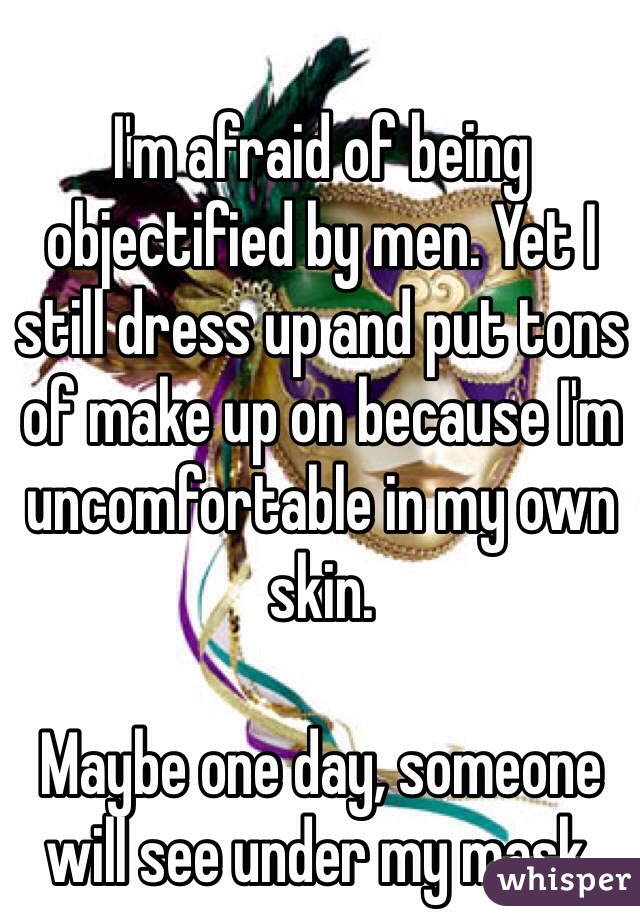 I'm afraid of being objectified by men. Yet I still dress up and put tons of make up on because I'm uncomfortable in my own skin. 

Maybe one day, someone will see under my mask. 