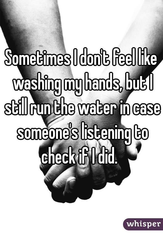 Sometimes I don't feel like washing my hands, but I still run the water in case someone's listening to check if I did.  