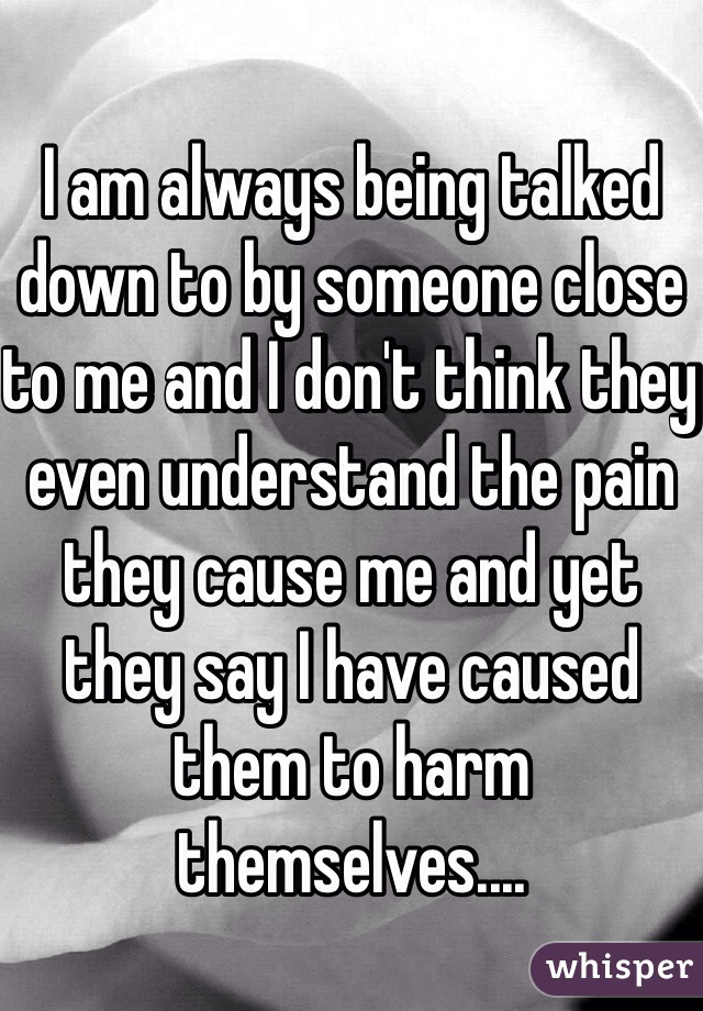 I am always being talked down to by someone close to me and I don't think they even understand the pain they cause me and yet they say I have caused them to harm themselves....