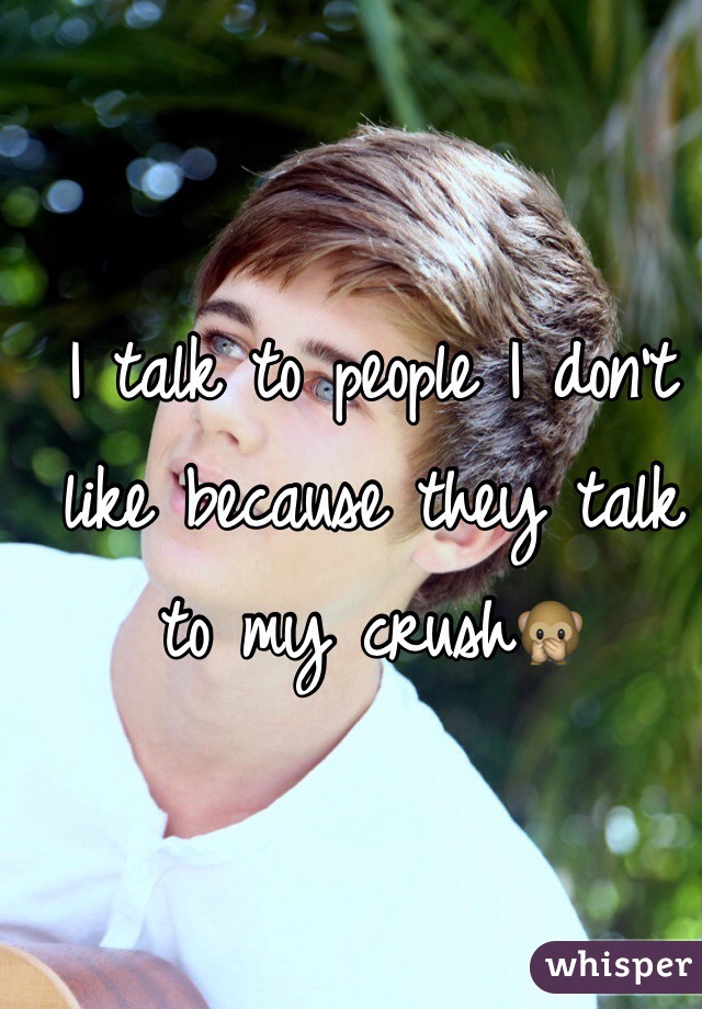 I talk to people I don't like because they talk to my crush🙊