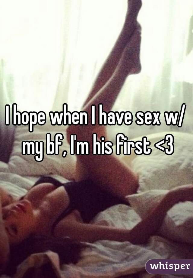 I hope when I have sex w/ my bf, I'm his first <3