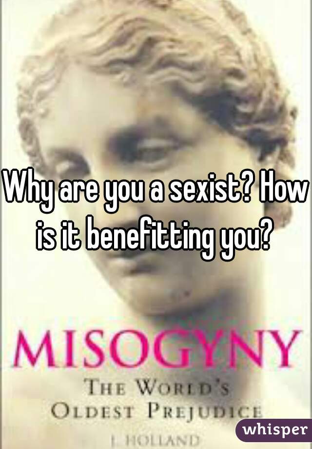 Why are you a sexist? How is it benefitting you? 