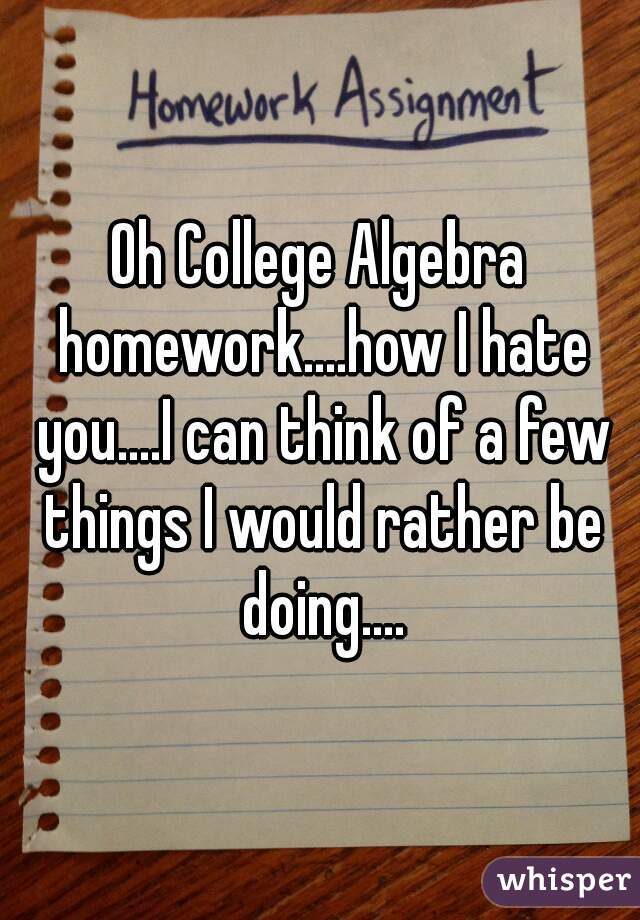 Oh College Algebra homework....how I hate you....I can think of a few things I would rather be doing....