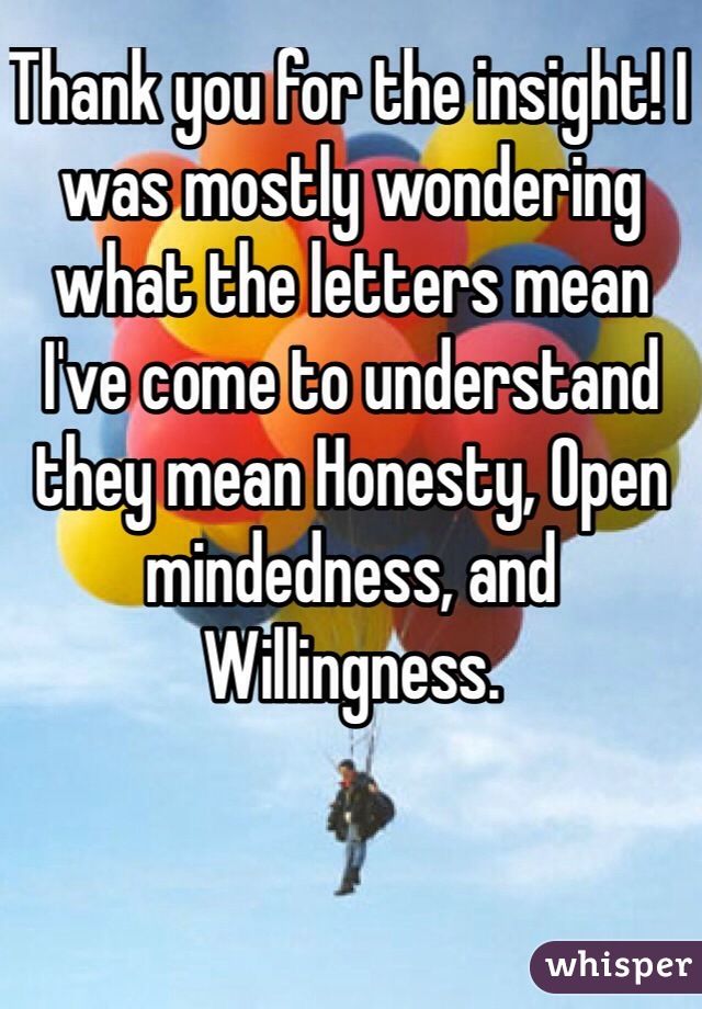 Thank you for the insight! I was mostly wondering what the letters mean I've come to understand they mean Honesty, Open mindedness, and Willingness. 