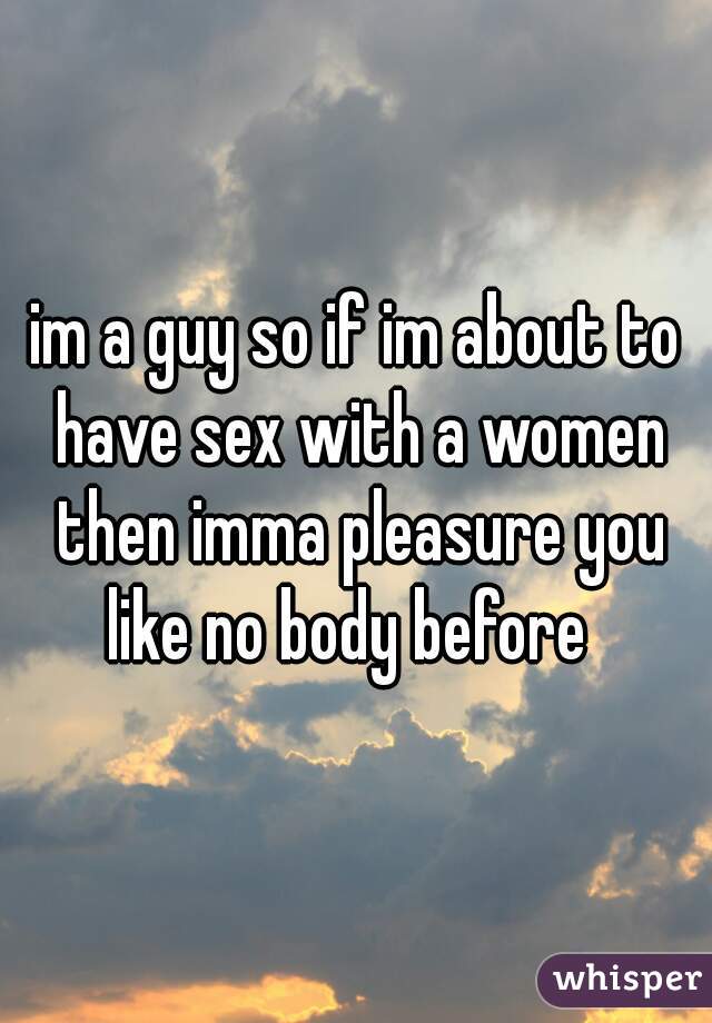 im a guy so if im about to have sex with a women then imma pleasure you like no body before  