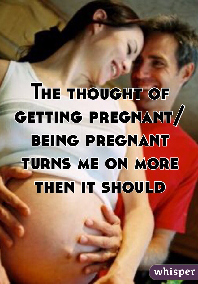 The thought of getting pregnant/being pregnant turns me on more then it should 