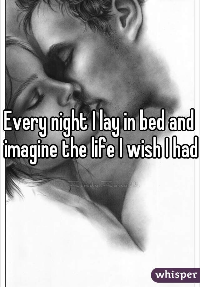 Every night I lay in bed and imagine the life I wish I had.