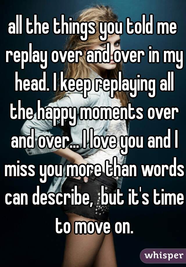 all the things you told me replay over and over in my head. I keep replaying all the happy moments over and over... I love you and I miss you more than words can describe,  but it's time to move on.
