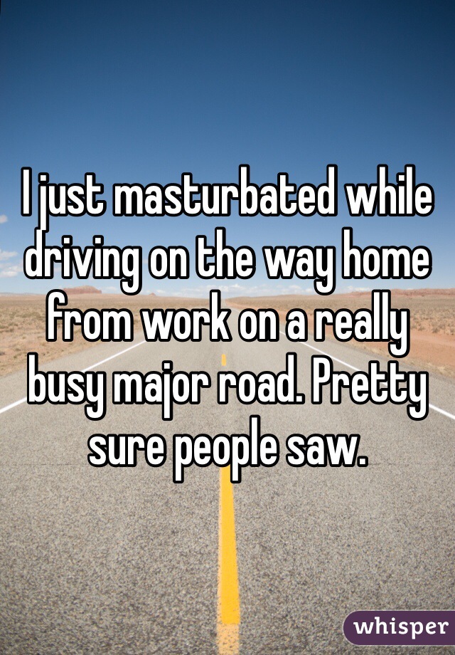 I just masturbated while driving on the way home from work on a really busy major road. Pretty sure people saw.