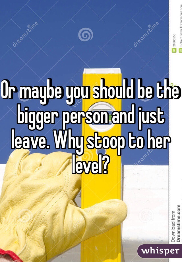 Or maybe you should be the bigger person and just leave. Why stoop to her level?