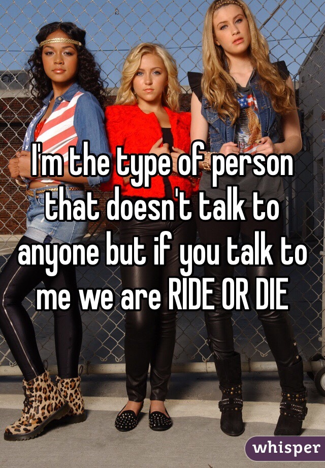 I'm the type of person that doesn't talk to anyone but if you talk to me we are RIDE OR DIE  