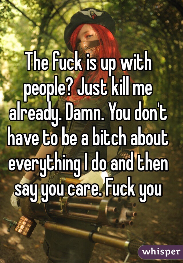 The fuck is up with people? Just kill me already. Damn. You don't have to be a bitch about everything I do and then say you care. Fuck you
