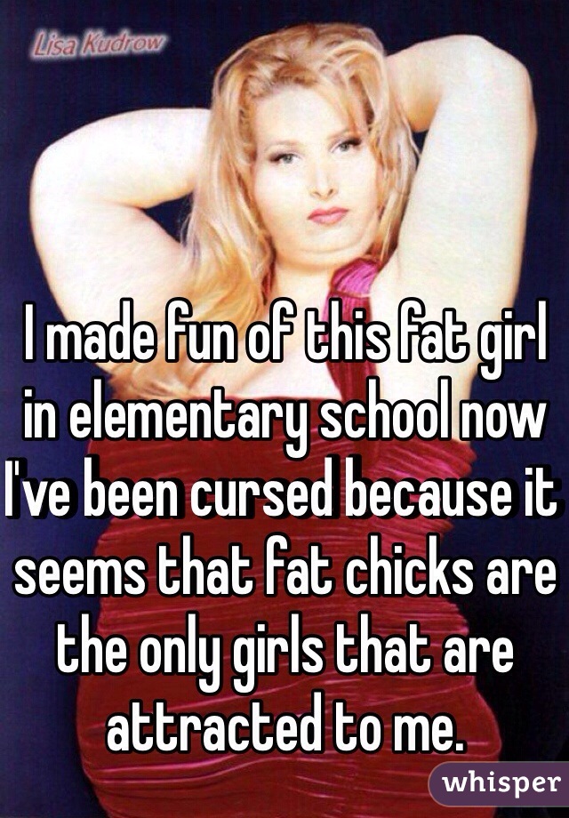 I made fun of this fat girl in elementary school now I've been cursed because it seems that fat chicks are the only girls that are attracted to me. 