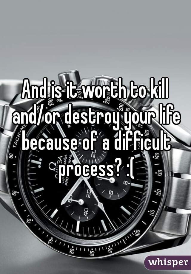 And is it worth to kill and/or destroy your life because of a difficult process? :(