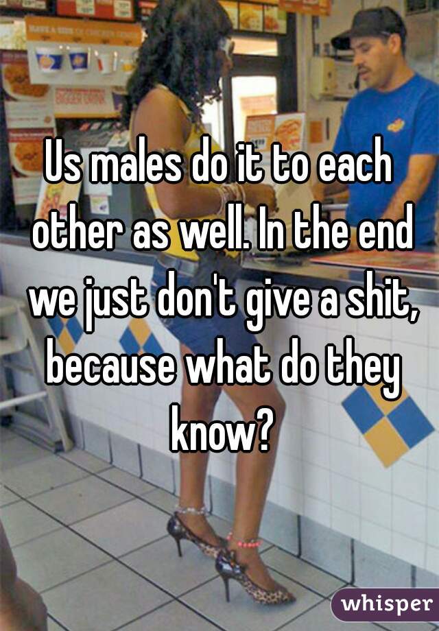 Us males do it to each other as well. In the end we just don't give a shit, because what do they know?