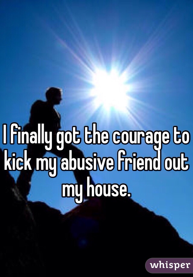 I finally got the courage to kick my abusive friend out my house.