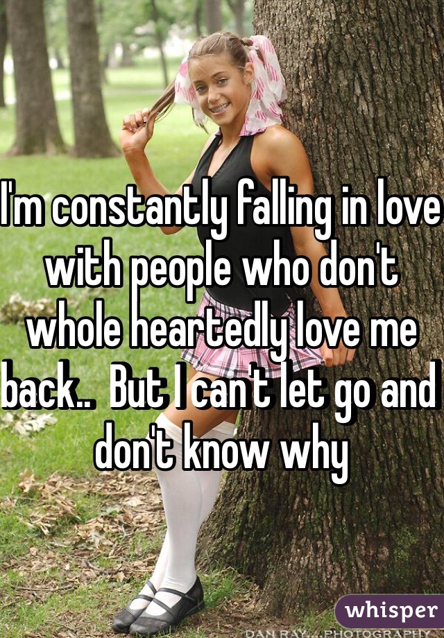 I'm constantly falling in love with people who don't whole heartedly love me back..  But I can't let go and don't know why