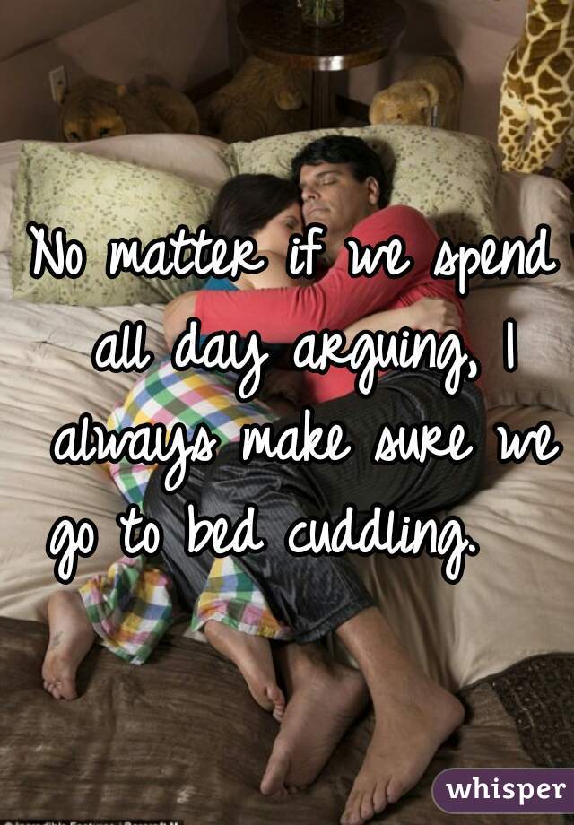 No matter if we spend all day arguing, I always make sure we go to bed cuddling.   