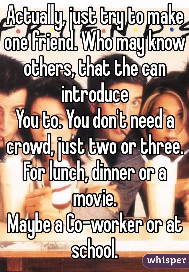 Actually, just try to make one friend. Who may know others, that the can introduce
You to. You don't need a crowd, just two or three. For lunch, dinner or a movie.
Maybe a Co-worker or at school.