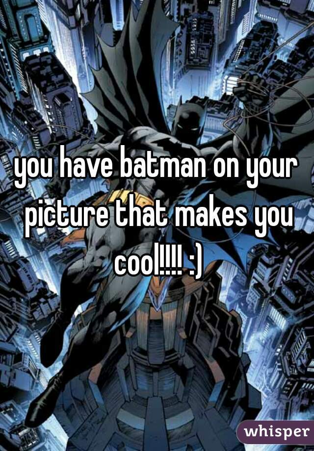 you have batman on your picture that makes you cool!!!! :)