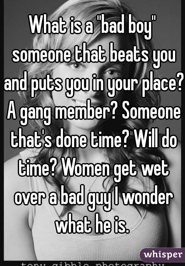 What is a "bad boy" someone that beats you and puts you in your place? A gang member? Someone that's done time? Will do time? Women get wet over a bad guy I wonder what he is. 