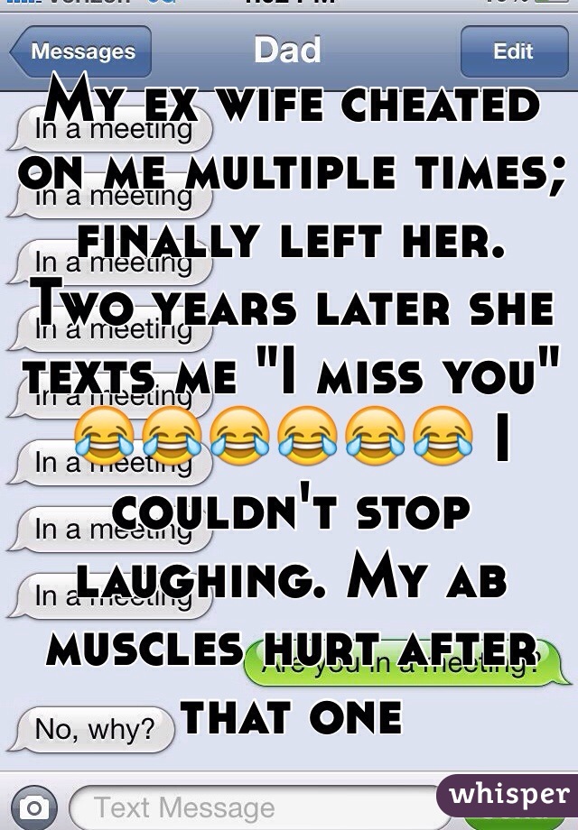My ex wife cheated on me multiple times; finally left her. 
Two years later she texts me "I miss you" 😂😂😂😂😂😂 I couldn't stop laughing. My ab muscles hurt after that one 