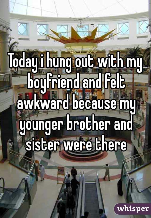 Today i hung out with my boyfriend and felt awkward because my younger brother and sister were there