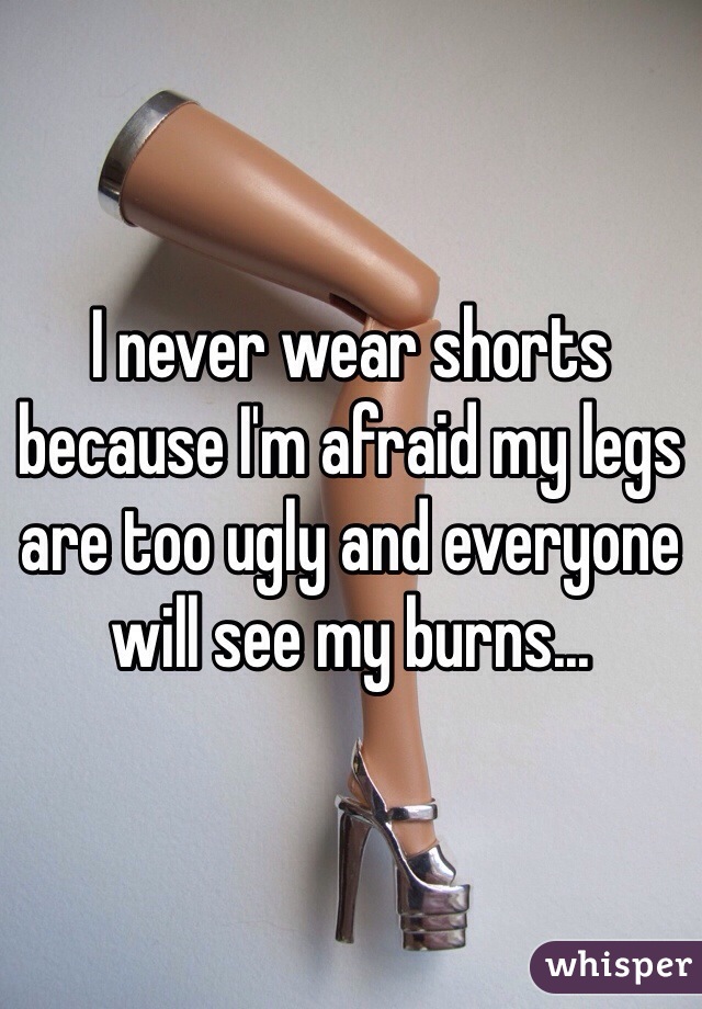 I never wear shorts because I'm afraid my legs are too ugly and everyone will see my burns...