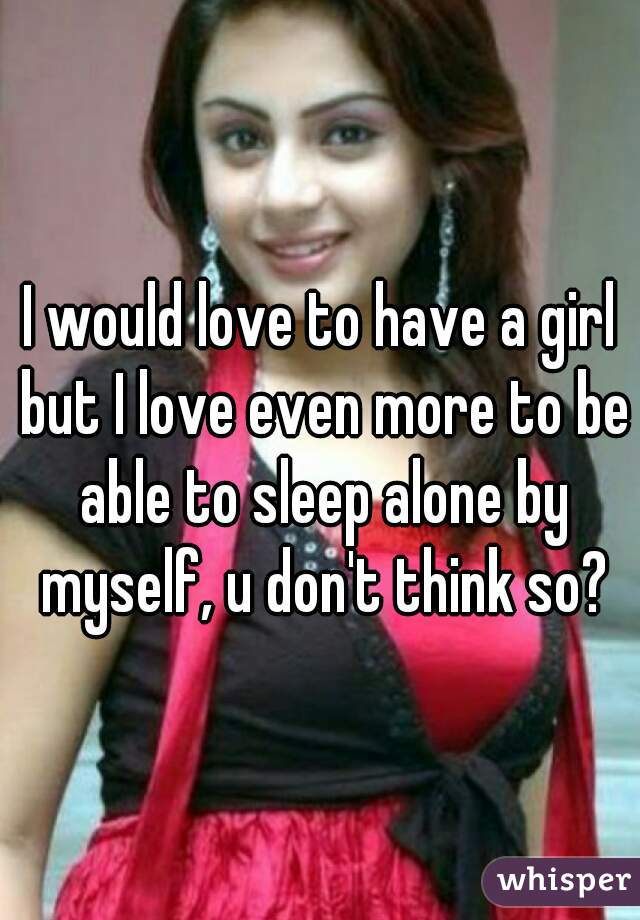 I would love to have a girl but I love even more to be able to sleep alone by myself, u don't think so?