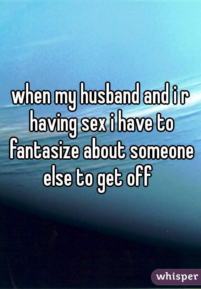when my husband and i r having sex i have to fantasize about someone else to get off  