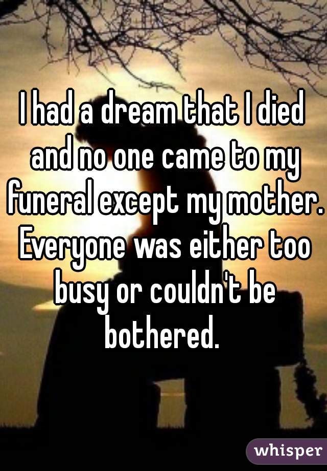 I had a dream that I died and no one came to my funeral except my mother. Everyone was either too busy or couldn't be bothered. 