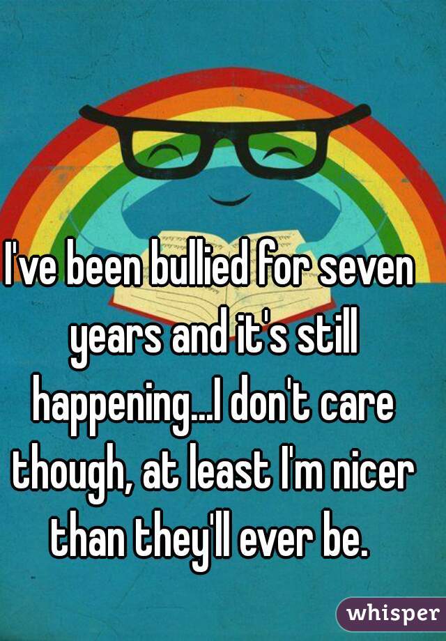 I've been bullied for seven years and it's still happening...I don't care though, at least I'm nicer than they'll ever be. 