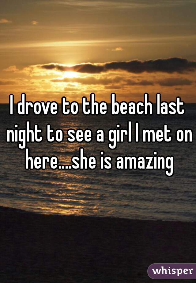 I drove to the beach last night to see a girl I met on here....she is amazing