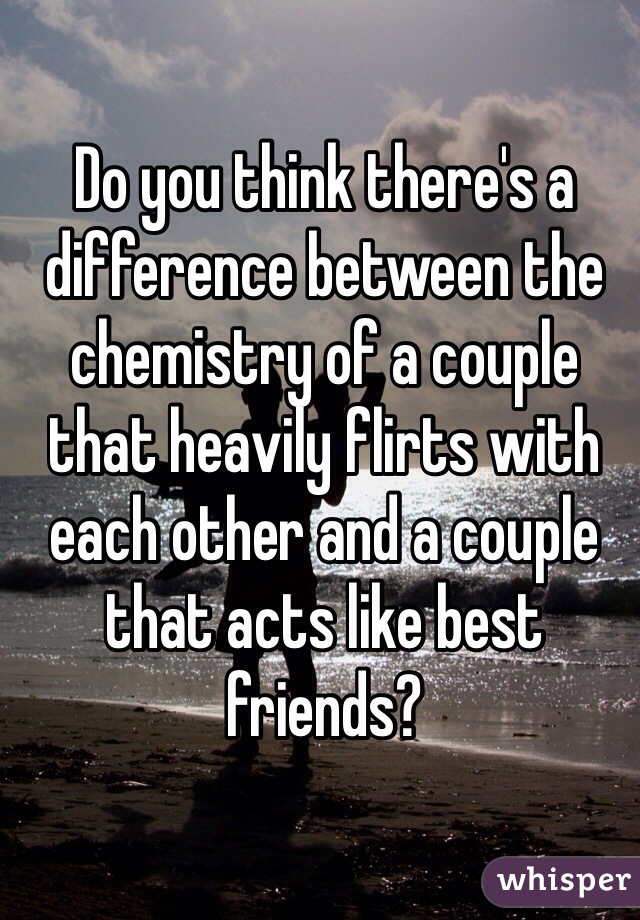 Do you think there's a difference between the chemistry of a couple that heavily flirts with each other and a couple that acts like best friends? 