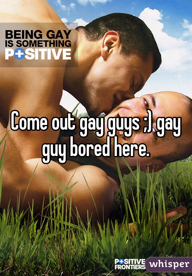 Come out gay guys ;) gay guy bored here.