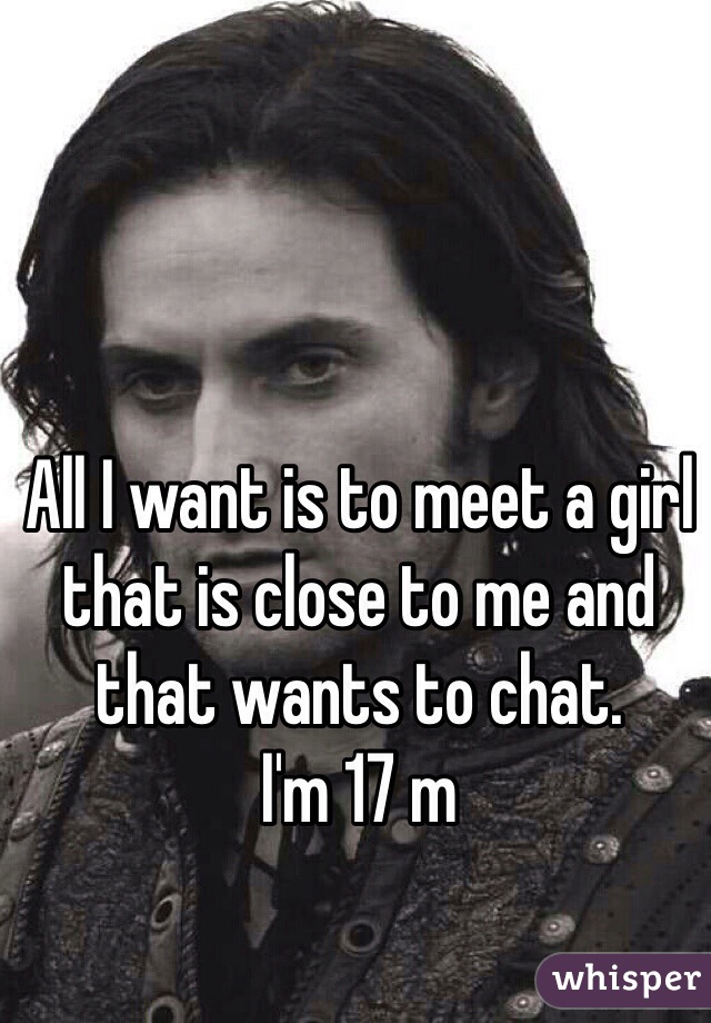All I want is to meet a girl that is close to me and that wants to chat.
I'm 17 m