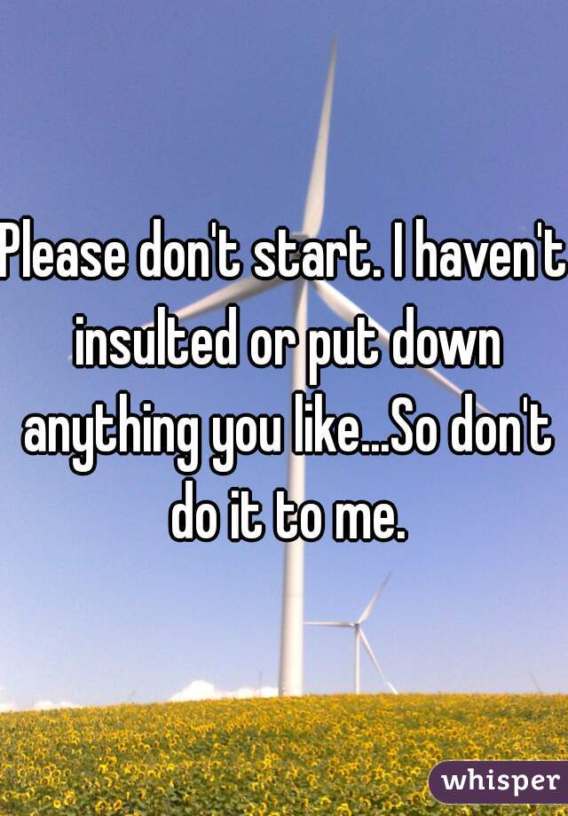Please don't start. I haven't insulted or put down anything you like...So don't do it to me.