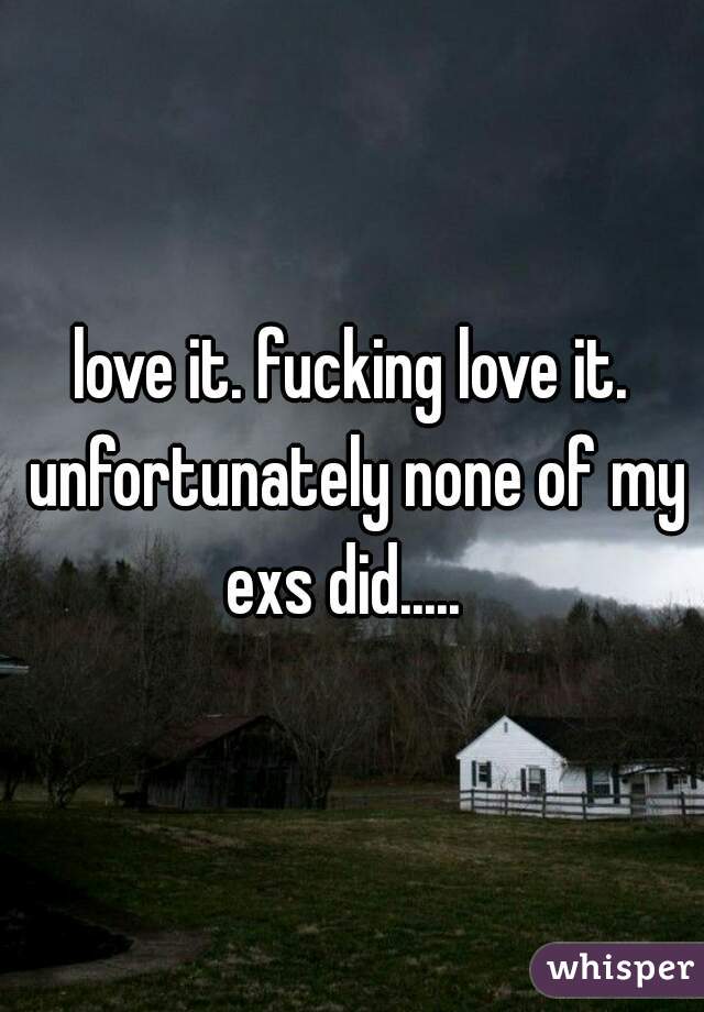 love it. fucking love it. unfortunately none of my exs did.....  