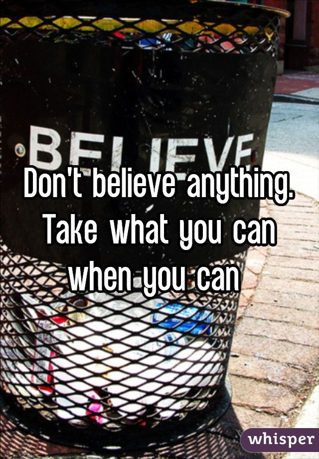 Don't believe anything. Take what you can when you can 