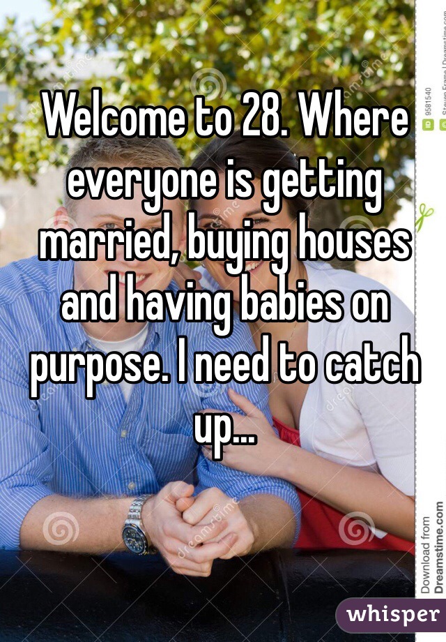 Welcome to 28. Where everyone is getting married, buying houses and having babies on purpose. I need to catch up... 