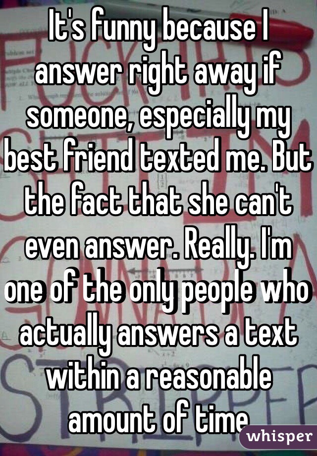 It's funny because I answer right away if someone, especially my best friend texted me. But the fact that she can't even answer. Really. I'm one of the only people who actually answers a text within a reasonable amount of time