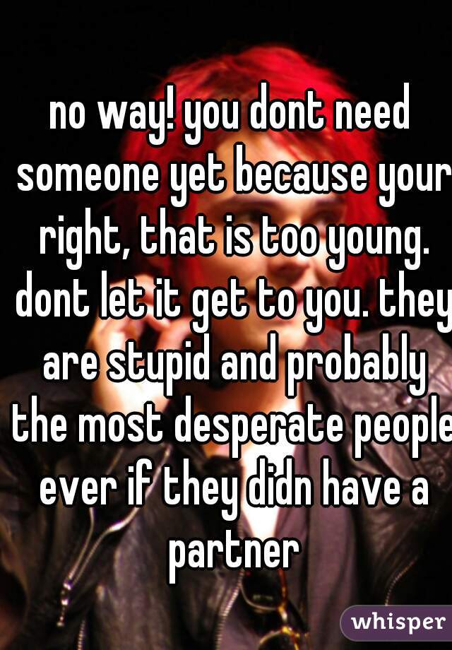 no way! you dont need someone yet because your right, that is too young. dont let it get to you. they are stupid and probably the most desperate people ever if they didn have a partner