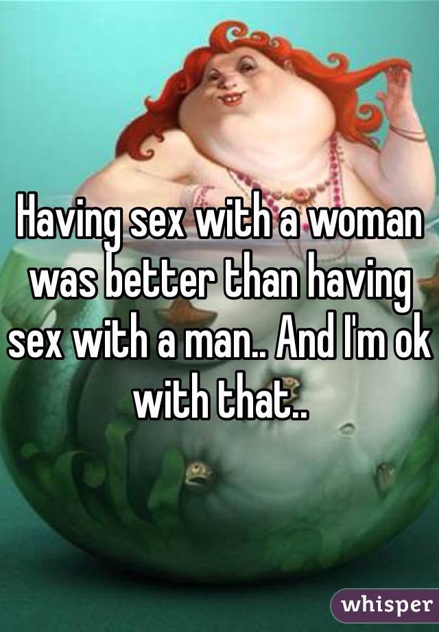 Having sex with a woman was better than having sex with a man.. And I'm ok with that.. 