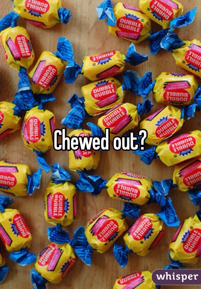 Chewed out?