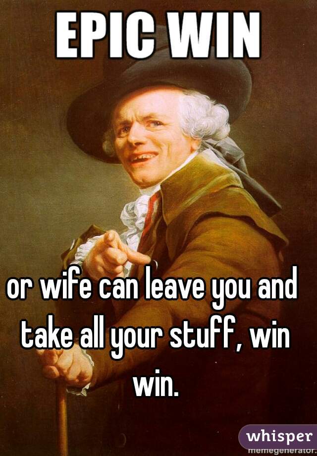 or wife can leave you and take all your stuff, win win.