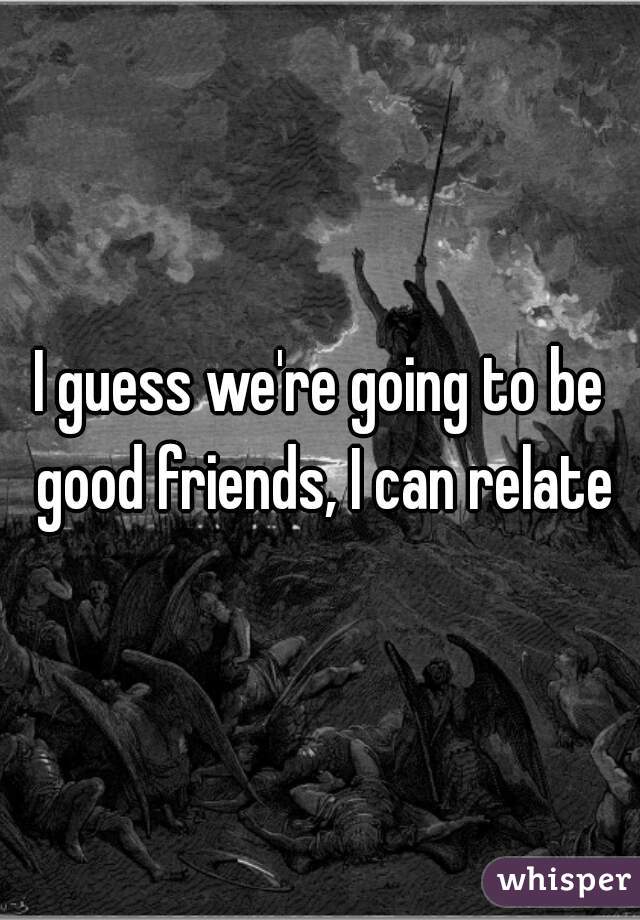 I guess we're going to be good friends, I can relate