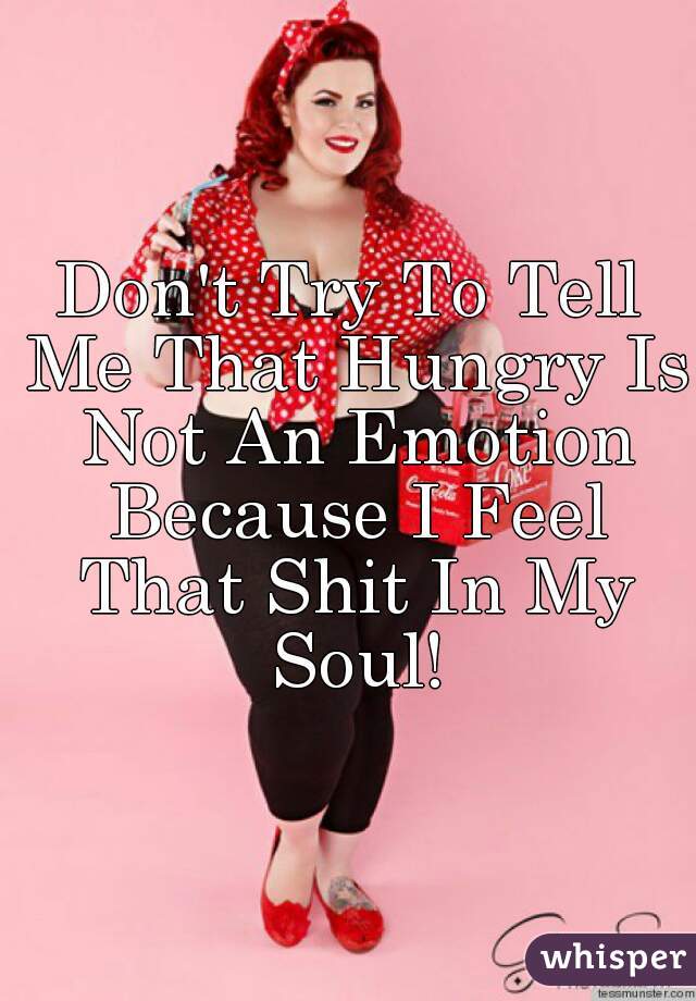 Don't Try To Tell Me That Hungry Is Not An Emotion Because I Feel That Shit In My Soul!