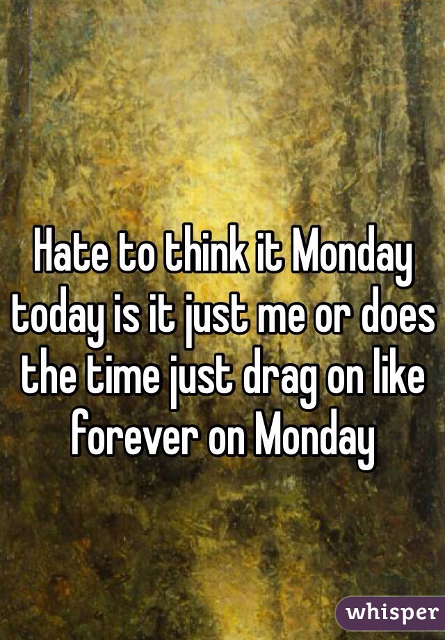 Hate to think it Monday today is it just me or does the time just drag on like forever on Monday 